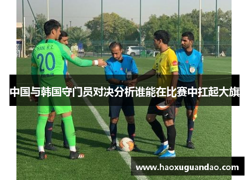 中国与韩国守门员对决分析谁能在比赛中扛起大旗