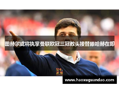 图赫尔或将执掌曼联欧冠三冠教头接替滕哈赫在即